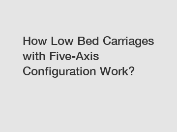 How Low Bed Carriages with Five-Axis Configuration Work?