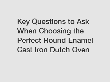 Key Questions to Ask When Choosing the Perfect Round Enamel Cast Iron Dutch Oven