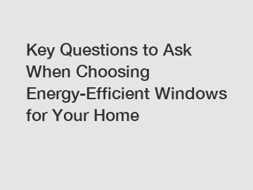 Key Questions to Ask When Choosing Energy-Efficient Windows for Your Home