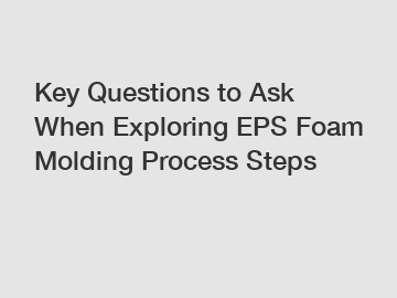 Key Questions to Ask When Exploring EPS Foam Molding Process Steps