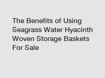 The Benefits of Using Seagrass Water Hyacinth Woven Storage Baskets For Sale