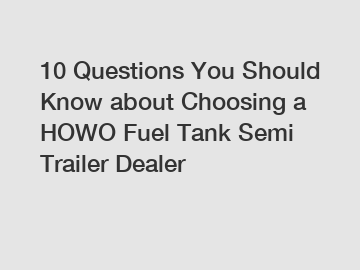 10 Questions You Should Know about Choosing a HOWO Fuel Tank Semi Trailer Dealer