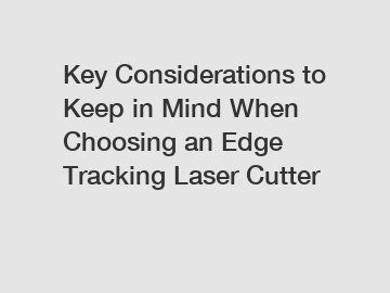Key Considerations to Keep in Mind When Choosing an Edge Tracking Laser Cutter