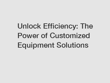 Unlock Efficiency: The Power of Customized Equipment Solutions