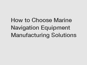 How to Choose Marine Navigation Equipment Manufacturing Solutions