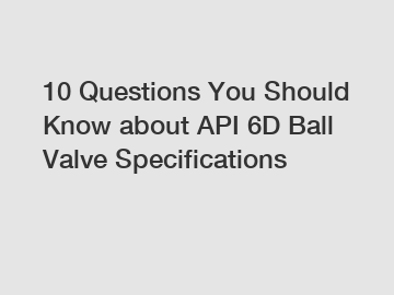 10 Questions You Should Know about API 6D Ball Valve Specifications