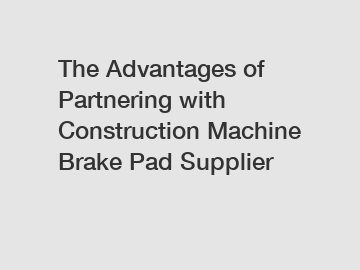 The Advantages of Partnering with Construction Machine Brake Pad Supplier