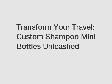 Transform Your Travel: Custom Shampoo Mini Bottles Unleashed