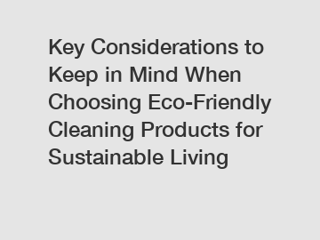Key Considerations to Keep in Mind When Choosing Eco-Friendly Cleaning Products for Sustainable Living