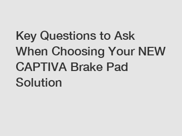 Key Questions to Ask When Choosing Your NEW CAPTIVA Brake Pad Solution