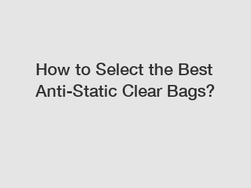 How to Select the Best Anti-Static Clear Bags?