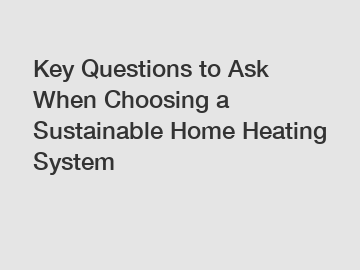 Key Questions to Ask When Choosing a Sustainable Home Heating System