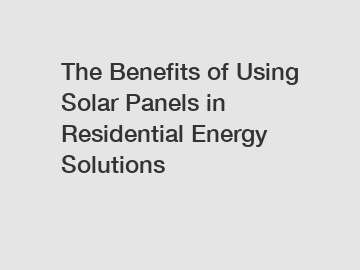 The Benefits of Using Solar Panels in Residential Energy Solutions