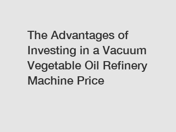 The Advantages of Investing in a Vacuum Vegetable Oil Refinery Machine Price