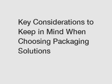 Key Considerations to Keep in Mind When Choosing Packaging Solutions