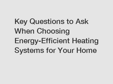 Key Questions to Ask When Choosing Energy-Efficient Heating Systems for Your Home