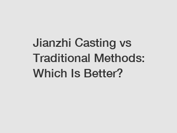 Jianzhi Casting vs Traditional Methods: Which Is Better?