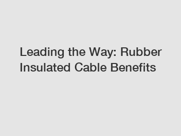 Leading the Way: Rubber Insulated Cable Benefits