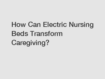 How Can Electric Nursing Beds Transform Caregiving?