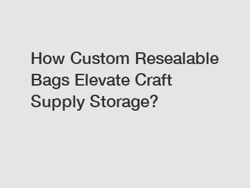 How Custom Resealable Bags Elevate Craft Supply Storage?