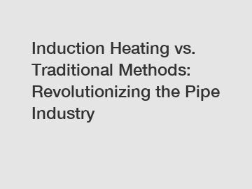 Induction Heating vs. Traditional Methods: Revolutionizing the Pipe Industry