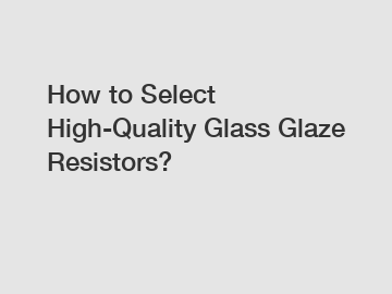 How to Select High-Quality Glass Glaze Resistors?