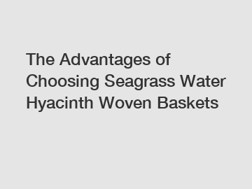 The Advantages of Choosing Seagrass Water Hyacinth Woven Baskets