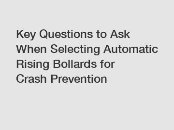 Key Questions to Ask When Selecting Automatic Rising Bollards for Crash Prevention