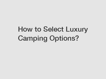 How to Select Luxury Camping Options?