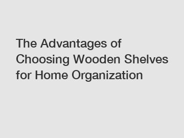 The Advantages of Choosing Wooden Shelves for Home Organization