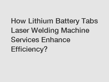 How Lithium Battery Tabs Laser Welding Machine Services Enhance Efficiency?