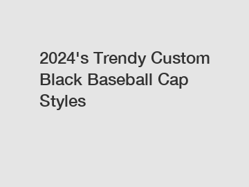 2024's Trendy Custom Black Baseball Cap Styles