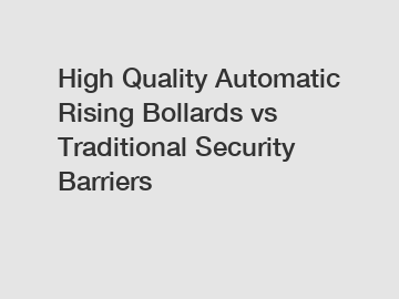 High Quality Automatic Rising Bollards vs Traditional Security Barriers