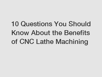 10 Questions You Should Know About the Benefits of CNC Lathe Machining