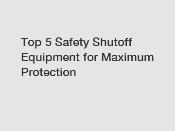 Top 5 Safety Shutoff Equipment for Maximum Protection