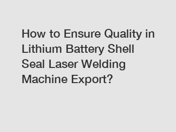 How to Ensure Quality in Lithium Battery Shell Seal Laser Welding Machine Export?