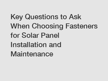 Key Questions to Ask When Choosing Fasteners for Solar Panel Installation and Maintenance