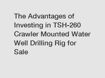 The Advantages of Investing in TSH-260 Crawler Mounted Water Well Drilling Rig for Sale