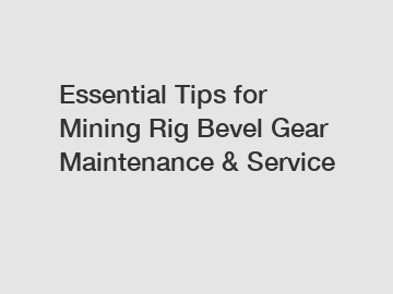 Essential Tips for Mining Rig Bevel Gear Maintenance & Service