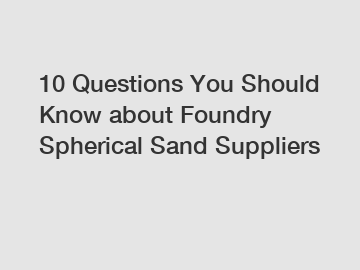 10 Questions You Should Know about Foundry Spherical Sand Suppliers