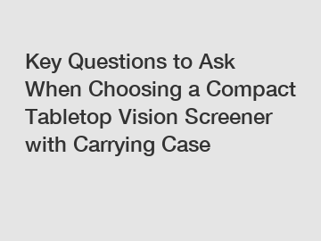 Key Questions to Ask When Choosing a Compact Tabletop Vision Screener with Carrying Case