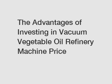 The Advantages of Investing in Vacuum Vegetable Oil Refinery Machine Price