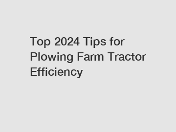 Top 2024 Tips for Plowing Farm Tractor Efficiency