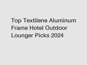 Top Textilene Aluminum Frame Hotel Outdoor Lounger Picks 2024