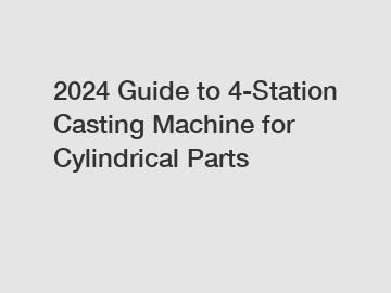2024 Guide to 4-Station Casting Machine for Cylindrical Parts