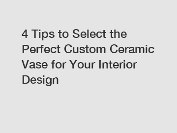 4 Tips to Select the Perfect Custom Ceramic Vase for Your Interior Design