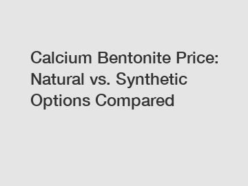Calcium Bentonite Price: Natural vs. Synthetic Options Compared