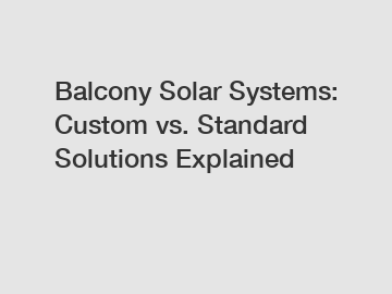 Balcony Solar Systems: Custom vs. Standard Solutions Explained