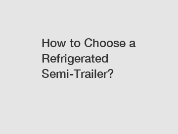 How to Choose a Refrigerated Semi-Trailer?