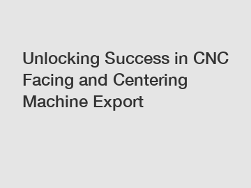 Unlocking Success in CNC Facing and Centering Machine Export